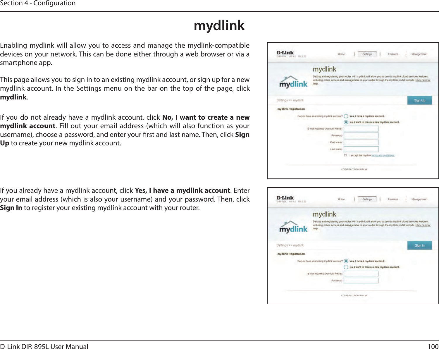 100D-Link DIR-895L User ManualSection 4 - CongurationmydlinkEnabling mydlink will allow you to access and manage the mydlink-compatible devices on your network. This can be done either through a web browser or via a smartphone app.This page allows you to sign in to an existing mydlink account, or sign up for a new mydlink account. In the Settings menu on the bar on the top of the page, click mydlink.If you do not already have a mydlink account, click No, I want to create a new mydlink account. Fill out your email address (which will also function as your username), choose a password, and enter your rst and last name. Then, click Sign Up to create your new mydlink account.If you already have a mydlink account, click Yes, I have a mydlink account. Enter your email address (which is also your username) and your password. Then, click Sign In to register your existing mydlink account with your router.