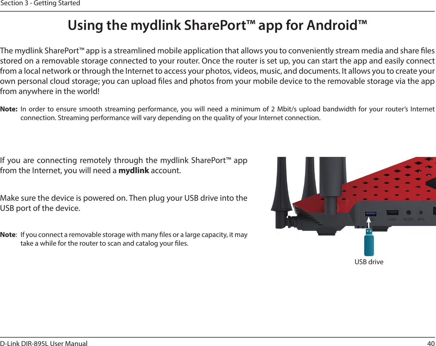 40D-Link DIR-895L User ManualSection 3 - Getting StartedUsing the mydlink SharePort™ app for Android™The mydlink SharePort™ app is a streamlined mobile application that allows you to conveniently stream media and share les stored on a removable storage connected to your router. Once the router is set up, you can start the app and easily connect from a local network or through the Internet to access your photos, videos, music, and documents. It allows you to create your own personal cloud storage; you can upload les and photos from your mobile device to the removable storage via the app from anywhere in the world!Note:  In order to ensure smooth streaming performance, you will need a minimum of 2 Mbit/s upload bandwidth for your router’s Internet connection. Streaming performance will vary depending on the quality of your Internet connection.If you are connecting remotely through the mydlink SharePort™ app from the Internet, you will need a mydlink account. Make sure the device is powered on. Then plug your USB drive into the USB port of the device.Note:  If you connect a removable storage with many les or a large capacity, it may take a while for the router to scan and catalog your les.USB drive