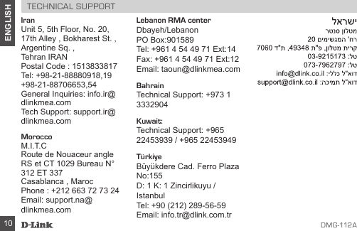 D MG -112A10ENGLISHTECHNICAL SUPPORTIranUnit 5, 5th Floor, No. 20, 17th Alley , Bokharest St. , Argentine Sq. ,Tehran IRANPostal Code : 1513833817Tel: +98-21-88880918,19+98-21-88706653,54General Inquiries: info.ir@dlinkmea.comTech Support: support.ir@dlinkmea.comMoroccoM.I.T.CRoute de Nouaceur angle RS et CT 1029 Bureau N° 312 ET 337Casablanca , MarocPhone : +212 663 72 73 24Email: support.na@dlinkmea.com Lebanon RMA centerDbayeh/LebanonPO Box:901589Tel: +961 4 54 49 71 Ext:14Fax: +961 4 54 49 71 Ext:12Email: taoun@dlinkmea.comBahrain Technical Support: +973 1 3332904Kuwait: Technical Support: +965 22453939 / +965 22453949TürkiyeBüyükdere Cad. Ferro Plaza No:155D: 1 K: 1 Zincirlikuyu / IstanbulTel: +90 (212) 289-56-59Email: info.tr@dlink.com.tr