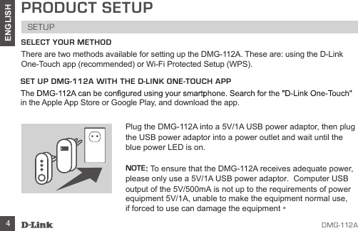 DMG-112A4ENGLISHPRODUCT SETUPSETUPSELECT YOUR METHODThere are two methods available for setting up the DMG-112A. These are: using the D-Link One-Touch app (recommended) or Wi-Fi Protected Setup (WPS).SET UP DMG-112A WITH THE D-LINK ONE-TOUCH APPin the Apple App Store or Google Play, and download the app. Plug the DMG-112A into a 5V/1A USB power adaptor, then plug the USB power adaptor into a power outlet and wait until the blue power LED is on.NOTE: To ensure that the DMG-112A receives adequate power, please only use a 5V/1A USB power adaptor.  Computer USBoutput of the 5V/500mA is not up to the requirements of powerequipment 5V/1A, unable to make the equipment normal use, if forced to use can damage the equipment。