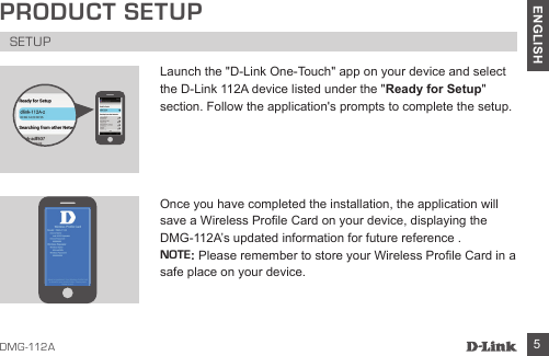 D MG -112A 5ENGLISHLaunch the &quot;D-Link One-Touch&quot; app on your device and select the D-Link 112A device listed under the &quot;Ready for Setup&quot; section. Follow the application&apos;s prompts to complete the setup. Once you have completed the installation, the application will save a Wireless Prole Card on your device, displaying the DMG-112A’s updated information for future reference . NOTE: Please remember to store your Wireless Prole Card in a safe place on your device.PRODUCT SETUPSETUP