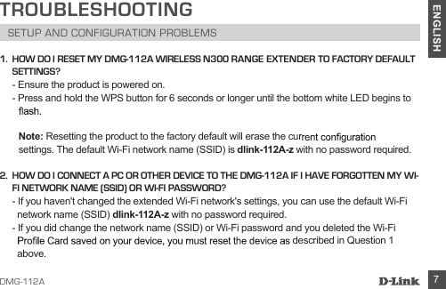 DMG-112A 7ENGLISHTROUBLESHOOTINGSETUP AND CONFIGURATION PROBLEMS1.  HOW DO I RESET MY DMG-112A WIRELESS N300 RANGE EXTENDER TO FACTORY DEFAULT SETTINGS?- Ensure the product is powered on.- Press and hold the WPS button for 6 seconds or longer until the bottom white LED begins to     Note:  Resetting the product to the factory default will erase the cur settings. The default Wi-Fi network name (SSID) is dlink-112A-z with no password required.          2.   HOW DO I CONNECT A PC OR OTHER DEVICE TO THE DMG-112A IF I HAVE FORGOTTEN MY WI-FI NETWORK NAME (SSID) OR WI-FI PASSWORD?- If you haven&apos;t changed the extended Wi-Fi network&apos;s settings, you can use the default Wi-Fi network name (SSID) dlink-112A-z with no password required.          - If you did change the network name (SSID) or Wi-Fi password and you deleted the Wi-Fi described in Question 1 above. 