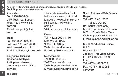 D MG -112A8ENGLISHTECHNICAL SUPPORTYou can nd software updates and user documentation on the D-Link website.Tech Support for customers inAustralia:Tel: 1300-766-86824/7 Technical Support Web: http://www.dlink.com.auE-mail: support@dlink.com.auIndia:Tel: +91-832-2856000  Toll Free 1800-233-0000Web: www.dlink.co.inE-Mail: helpdesk@dlink.co.inSingapore, Thailand, Indonesia, Malaysia, Philippines, Vietnam:Singapore - www.dlink.com.sg Thailand - www.dlink.co.th Indonesia - www.dlink.co.id Malaysia - www.dlink.com.my Philippines - www.dlink.com.ph Vietnam - www.dlink.com.vnKorea:Tel : +82-2-2028-1810Monday to Friday  9:00am to 6:00pmWeb : http://d-link.co.krE-mail : g2b@d-link.co.krNew Zealand:Tel: 0800-900-90024/7 Technical SupportWeb: http://www.dlink.co.nzE-mail: support@dlink.co.nzSouth Africa and Sub Sahara Region:Tel: +27 12 661 2025  08600 DLINK  (for South Africa only)Monday to Friday 8:30am to 9:00pm South Africa TimeWeb: http://www.d-link.co.zaE-mail: support@d-link.co.zaD-Link Middle East - Dubai, U.A.E.Plot No. S31102,Jebel Ali Free Zone South,P.O.Box 18224, Dubai, U.A.E.Tel: +971-4-8809022Fax: +971-4-8809066 / 8809069