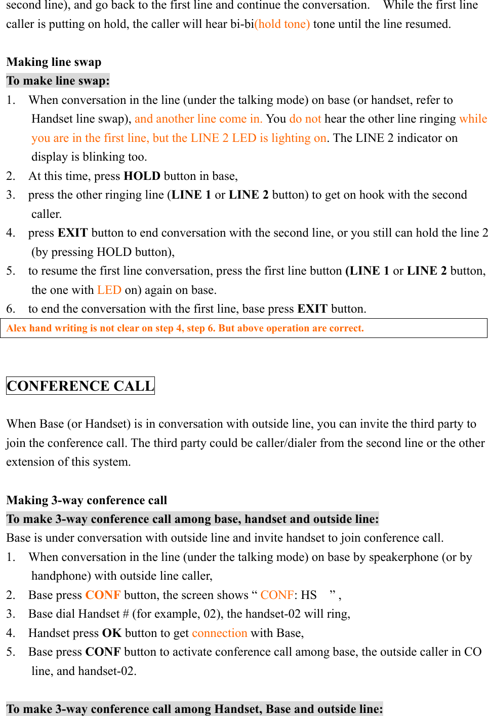 second line), and go back to the first line and continue the conversation.    While the first line caller is putting on hold, the caller will hear bi-bi(hold tone) tone until the line resumed.  Making line swap To make line swap: 1.    When conversation in the line (under the talking mode) on base (or handset, refer to Handset line swap), and another line come in. Yo u do not hear the other line ringing while you are in the first line, but the LINE 2 LED is lighting on. The LINE 2 indicator on display is blinking too. 2.  At this time, press HOLD button in base, 3.  press the other ringing line (LINE 1 or LINE 2 button) to get on hook with the second caller. 4.  press EXIT button to end conversation with the second line, or you still can hold the line 2 (by pressing HOLD button), 5.    to resume the first line conversation, press the first line button (LINE 1 or LINE 2 button,    the one with LED on) again on base. 6.    to end the conversation with the first line, base press EXIT button. Alex hand writing is not clear on step 4, step 6. But above operation are correct.   CONFERENCE CALL  When Base (or Handset) is in conversation with outside line, you can invite the third party to join the conference call. The third party could be caller/dialer from the second line or the other extension of this system.    Making 3-way conference call To make 3-way conference call among base, handset and outside line: Base is under conversation with outside line and invite handset to join conference call. 1.    When conversation in the line (under the talking mode) on base by speakerphone (or by handphone) with outside line caller,   2.  Base press CONF button, the screen shows “ CONF: HS  ” ,  3.    Base dial Handset # (for example, 02), the handset-02 will ring,   4.  Handset press OK button to get connection with Base, 5.  Base press CONF button to activate conference call among base, the outside caller in CO line, and handset-02.  To make 3-way conference call among Handset, Base and outside line: 