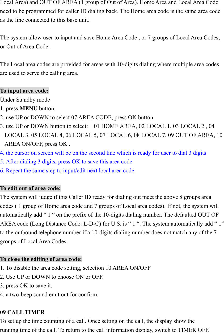 Local Area) and OUT OF AREA (1 group of Out of Area). Home Area and Local Area Code need to be programmed for caller ID dialing back. The Home area code is the same area code as the line connected to this base unit.    The system allow user to input and save Home Area Code , or 7 groups of Local Area Codes, or Out of Area Code.  The Local area codes are provided for areas with 10-digits dialing where multiple area codes are used to serve the calling area.    To input area code: Under Standby mode   1. press MENU button, 2. use UP or DOWN to select 07 AREA CODE, press OK button 3. use UP or DOWN button to select:    01 HOME AREA, 02 LOCAL 1, 03 LOCAL 2 , 04 LOCAL 3, 05 LOCAL 4, 06 LOCAL 5, 07 LOCAL 6, 08 LOCAL 7, 09 OUT OF AREA, 10 AREA ON/OFF, press OK . 4. the cursor on screen will be on the second line which is ready for user to dial 3 digits 5. After dialing 3 digits, press OK to save this area code. 6. Repeat the same step to input/edit next local area code.  To edit out of area code: The system will judge if this Caller ID ready for dialing out meet the above 8 groups area codes ( 1 group of Home area code and 7 groups of Local area codes). If not, the system will automatically add “ 1 “ on the prefix of the 10-digits dialing number. The defaulted OUT OF AREA code (Long Distance Code: L-D-C) for U.S. is “ 1 “. The system automatically add “ 1” to the outbound telephone number if a 10-digits dialing number does not match any of the 7 groups of Local Area Codes.  To close the editing of area code: 1. To disable the area code setting, selection 10 AREA ON/OFF 2. Use UP or DOWN to choose ON or OFF. 3. press OK to save it. 4. a two-beep sound emit out for confirm.  09 CALL TIMER To set up the time counting of a call. Once setting on the call, the display show the running time of the call. To return to the call information display, switch to TIMER OFF. 