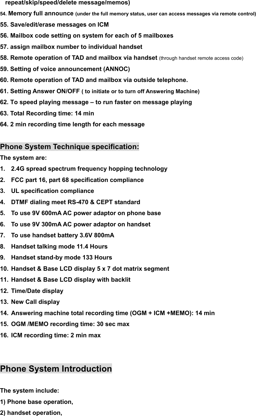 repeat/skip/speed/delete message/memos) 54. Memory full announce (under the full memory status, user can access messages via remote control) 55. Save/edit/erase messages on ICM 56. Mailbox code setting on system for each of 5 mailboxes 57. assign mailbox number to individual handset 58. Remote operation of TAD and mailbox via handset (through handset remote access code) 59. Setting of voice announcement (ANNOC) 60. Remote operation of TAD and mailbox via outside telephone. 61. Setting Answer ON/OFF ( to initiate or to turn off Answering Machine) 62. To speed playing message – to run faster on message playing 63. Total Recording time: 14 min 64. 2 min recording time length for each message  Phone System Technique specification: The system are: 1.  2.4G spread spectrum frequency hopping technology 2.  FCC part 16, part 68 specification compliance 3.  UL specification compliance 4.  DTMF dialing meet RS-470 &amp; CEPT standard 5.  To use 9V 600mA AC power adaptor on phone base 6.  To use 9V 300mA AC power adaptor on handset 7.  To use handset battery 3.6V 800mA 8.  Handset talking mode 11.4 Hours 9.  Handset stand-by mode 133 Hours 10.  Handset &amp; Base LCD display 5 x 7 dot matrix segment 11.  Handset &amp; Base LCD display with backlit 12. Time/Date display 13. New Call display 14.  Answering machine total recording time (OGM + ICM +MEMO): 14 min 15.  OGM /MEMO recording time: 30 sec max 16.  ICM recording time: 2 min max   Phone System Introduction  The system include:   1) Phone base operation,     2) handset operation,     