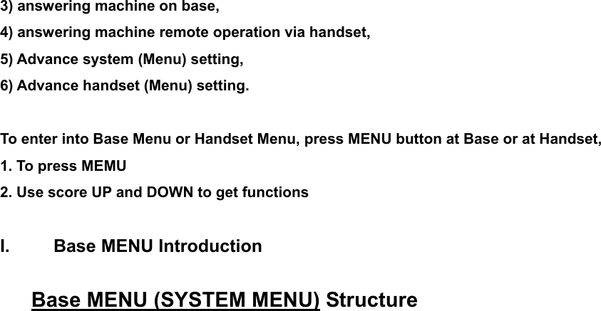 3) answering machine on base,     4) answering machine remote operation via handset,     5) Advance system (Menu) setting,     6) Advance handset (Menu) setting.  To enter into Base Menu or Handset Menu, press MENU button at Base or at Handset, 1. To press MEMU 2. Use score UP and DOWN to get functions  I.  Base MENU Introduction  Base MENU (SYSTEM MENU) Structure 