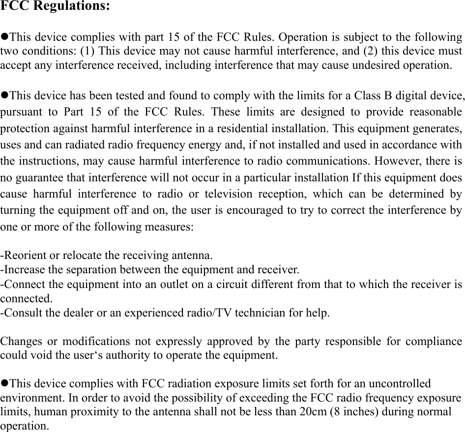 FCC Regulations:  zThis device complies with part 15 of the FCC Rules. Operation is subject to the following two conditions: (1) This device may not cause harmful interference, and (2) this device must accept any interference received, including interference that may cause undesired operation.  zThis device has been tested and found to comply with the limits for a Class B digital device, pursuant to Part 15 of the FCC Rules. These limits are designed to provide reasonable protection against harmful interference in a residential installation. This equipment generates, uses and can radiated radio frequency energy and, if not installed and used in accordance with the instructions, may cause harmful interference to radio communications. However, there is no guarantee that interference will not occur in a particular installation If this equipment does cause harmful interference to radio or television reception, which can be determined by turning the equipment off and on, the user is encouraged to try to correct the interference by one or more of the following measures:  -Reorient or relocate the receiving antenna. -Increase the separation between the equipment and receiver. -Connect the equipment into an outlet on a circuit different from that to which the receiver is connected. -Consult the dealer or an experienced radio/TV technician for help.  Changes or modifications not expressly approved by the party responsible for compliance could void the user‘s authority to operate the equipment.  zThis device complies with FCC radiation exposure limits set forth for an uncontrolled environment. In order to avoid the possibility of exceeding the FCC radio frequency exposure limits, human proximity to the antenna shall not be less than 20cm (8 inches) during normal operation. 