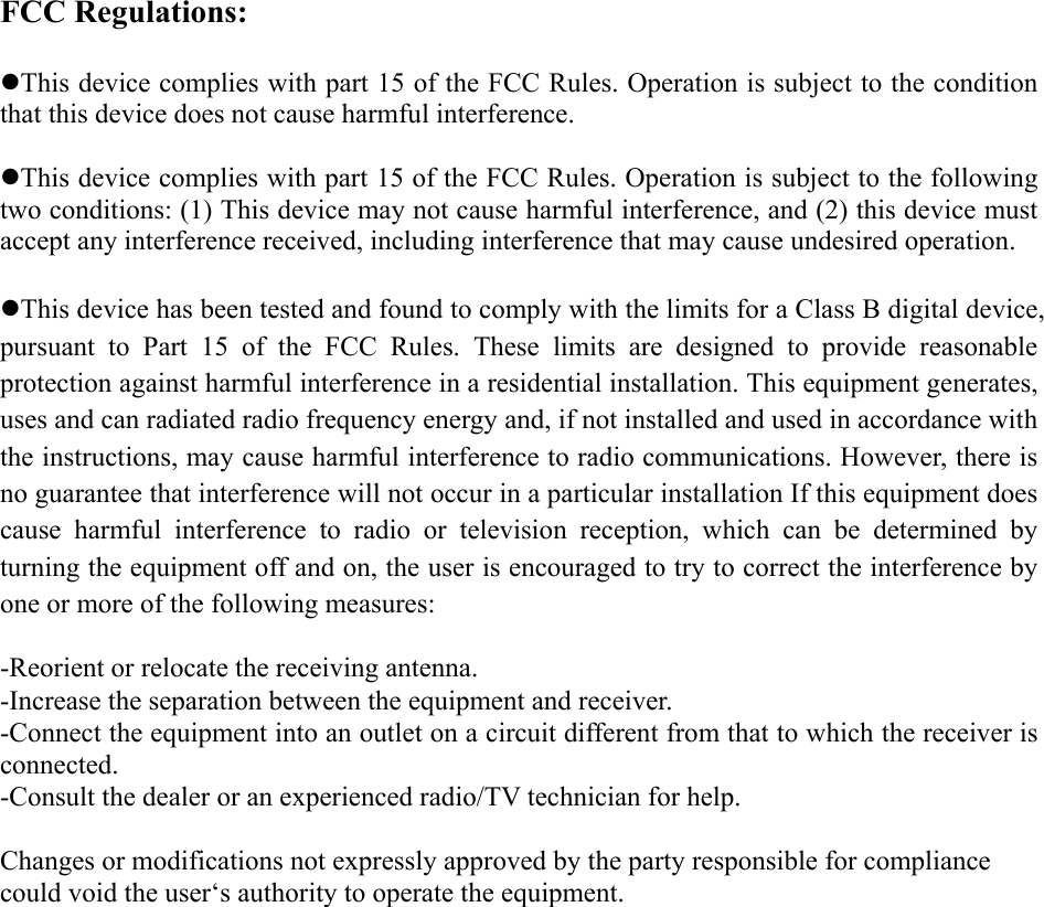 FCC Regulations:  zThis device complies with part 15 of the FCC Rules. Operation is subject to the condition that this device does not cause harmful interference.  zThis device complies with part 15 of the FCC Rules. Operation is subject to the following two conditions: (1) This device may not cause harmful interference, and (2) this device must accept any interference received, including interference that may cause undesired operation.  zThis device has been tested and found to comply with the limits for a Class B digital device, pursuant to Part 15 of the FCC Rules. These limits are designed to provide reasonable protection against harmful interference in a residential installation. This equipment generates, uses and can radiated radio frequency energy and, if not installed and used in accordance with the instructions, may cause harmful interference to radio communications. However, there is no guarantee that interference will not occur in a particular installation If this equipment does cause harmful interference to radio or television reception, which can be determined by turning the equipment off and on, the user is encouraged to try to correct the interference by one or more of the following measures:  -Reorient or relocate the receiving antenna. -Increase the separation between the equipment and receiver. -Connect the equipment into an outlet on a circuit different from that to which the receiver is connected. -Consult the dealer or an experienced radio/TV technician for help.  Changes or modifications not expressly approved by the party responsible for compliance could void the user‘s authority to operate the equipment. 