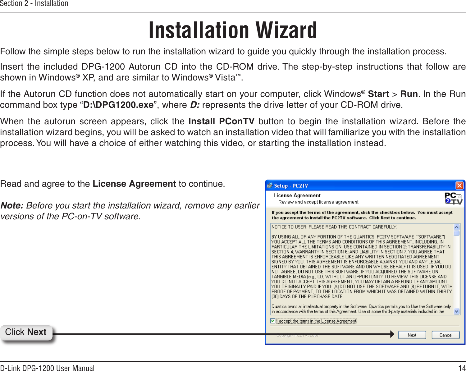 14D-Link DPG-1200 User ManualSection 2 - InstallationFollow the simple steps below to run the installation wizard to guide you quickly through the installation process. Insert the  included DPG-1200 Autorun CD into the CD-ROM drive. The  step-by-step instructions  that follow are shown in Windows® XP, and are similar to Windows® Vista™.If the Autorun CD function does not automatically start on your computer, click Windows® Start &gt; Run. In the Run command box type “D:\DPG1200.exe”, where D: represents the drive letter of your CD-ROM drive.When the  autorun screen  appears, click  the  Install  PConTV  button to begin  the  installation  wizard.  Before the installation wizard begins, you will be asked to watch an installation video that will familiarize you with the installation process. You will have a choice of either watching this video, or starting the installation instead. Installation WizardRead and agree to the License Agreement to continue. Note: Before you start the installation wizard, remove any earlier versions of the PC-on-TV software.Click Next