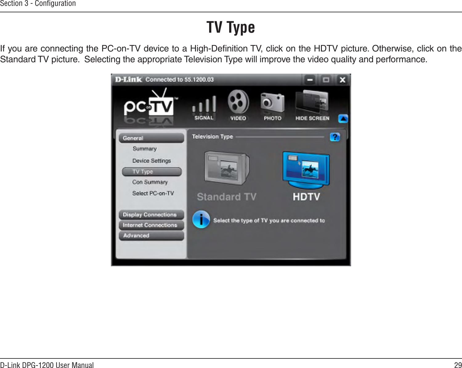29D-Link DPG-1200 User ManualSection 3 - ConﬁgurationTV TypeIf you are connecting the PC-on-TV device to a High-Deﬁnition TV, click on the HDTV picture. Otherwise, click on the Standard TV picture.  Selecting the appropriate Television Type will improve the video quality and performance.