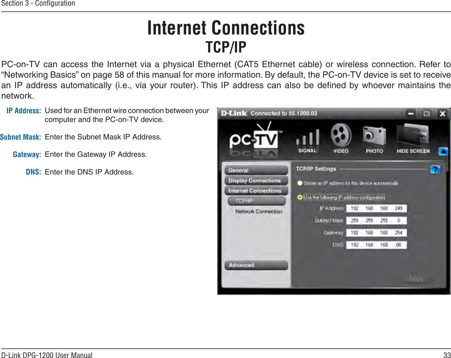 33D-Link DPG-1200 User ManualSection 3 - ConﬁgurationInternet ConnectionsTCP/IPPC-on-TV can  access the Internet via a physical Ethernet  (CAT5 Ethernet cable) or wireless connection. Refer to “Networking Basics” on page 58 of this manual for more information. By default, the PC-on-TV device is set to receive an IP address automatically (i.e., via  your router). This  IP  address  can  also  be  deﬁned  by whoever maintains  the network.IP Address:Subnet Mask:Gateway:DNS:Used for an Ethernet wire connection between your computer and the PC-on-TV device. Enter the Subnet Mask IP Address.Enter the Gateway IP Address.Enter the DNS IP Address.