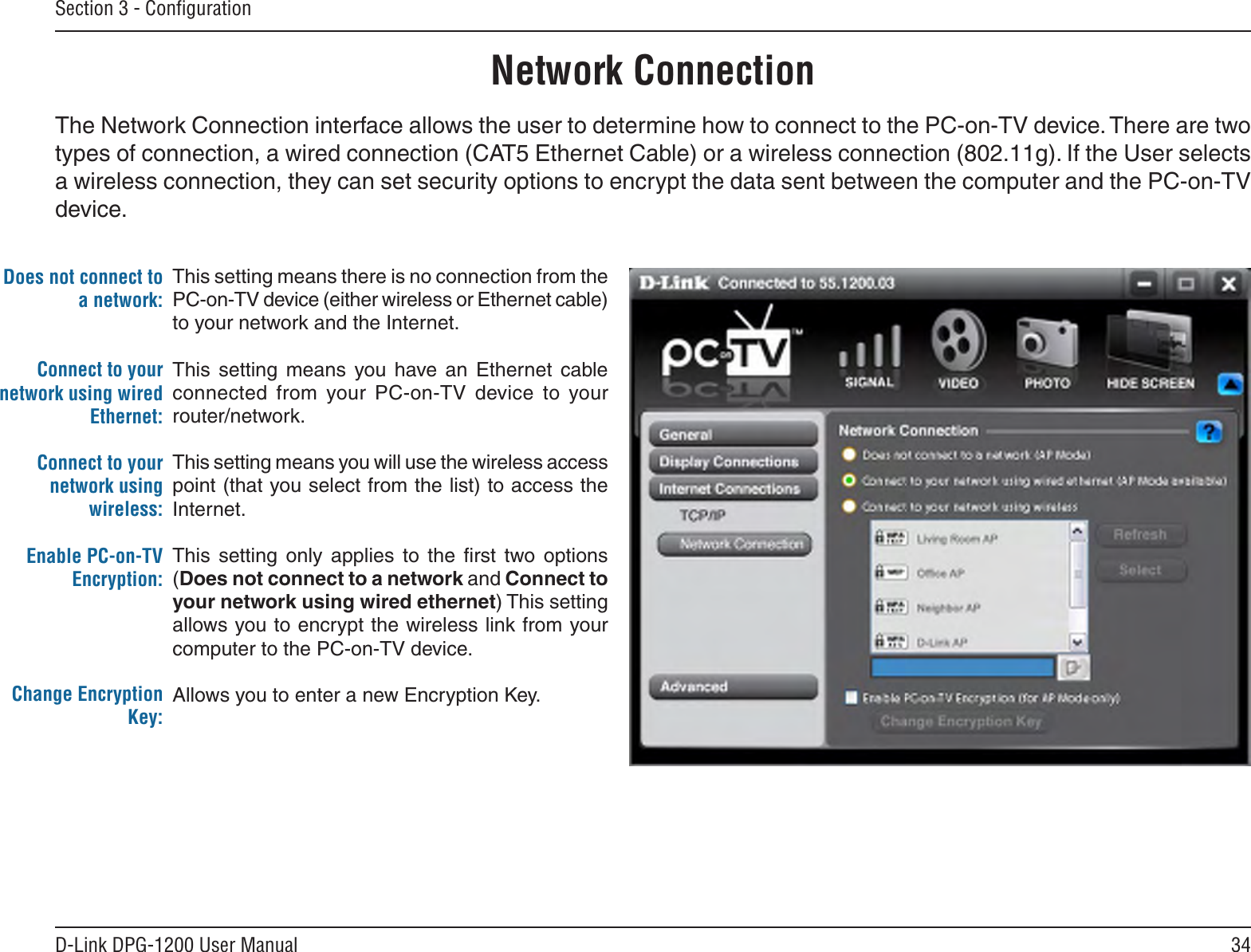 34D-Link DPG-1200 User ManualSection 3 - ConﬁgurationDoes not connect to a network:Connect to your network using wired Ethernet:Connect to your network using wireless:Enable PC-on-TV Encryption:Change Encryption Key:This setting means there is no connection from the PC-on-TV device (either wireless or Ethernet cable) to your network and the Internet.This  setting  means  you  have  an  Ethernet  cable connected  from  your  PC-on-TV  device  to  your router/network.This setting means you will use the wireless access point (that you select from the list) to access the Internet.This  setting  only  applies  to  the  ﬁrst  two  options (Does not connect to a network and Connect to your network using wired ethernet) This setting allows you to encrypt the wireless link from your computer to the PC-on-TV device.Allows you to enter a new Encryption Key.Network ConnectionThe Network Connection interface allows the user to determine how to connect to the PC-on-TV device. There are two types of connection, a wired connection (CAT5 Ethernet Cable) or a wireless connection (802.11g). If the User selects a wireless connection, they can set security options to encrypt the data sent between the computer and the PC-on-TV device.