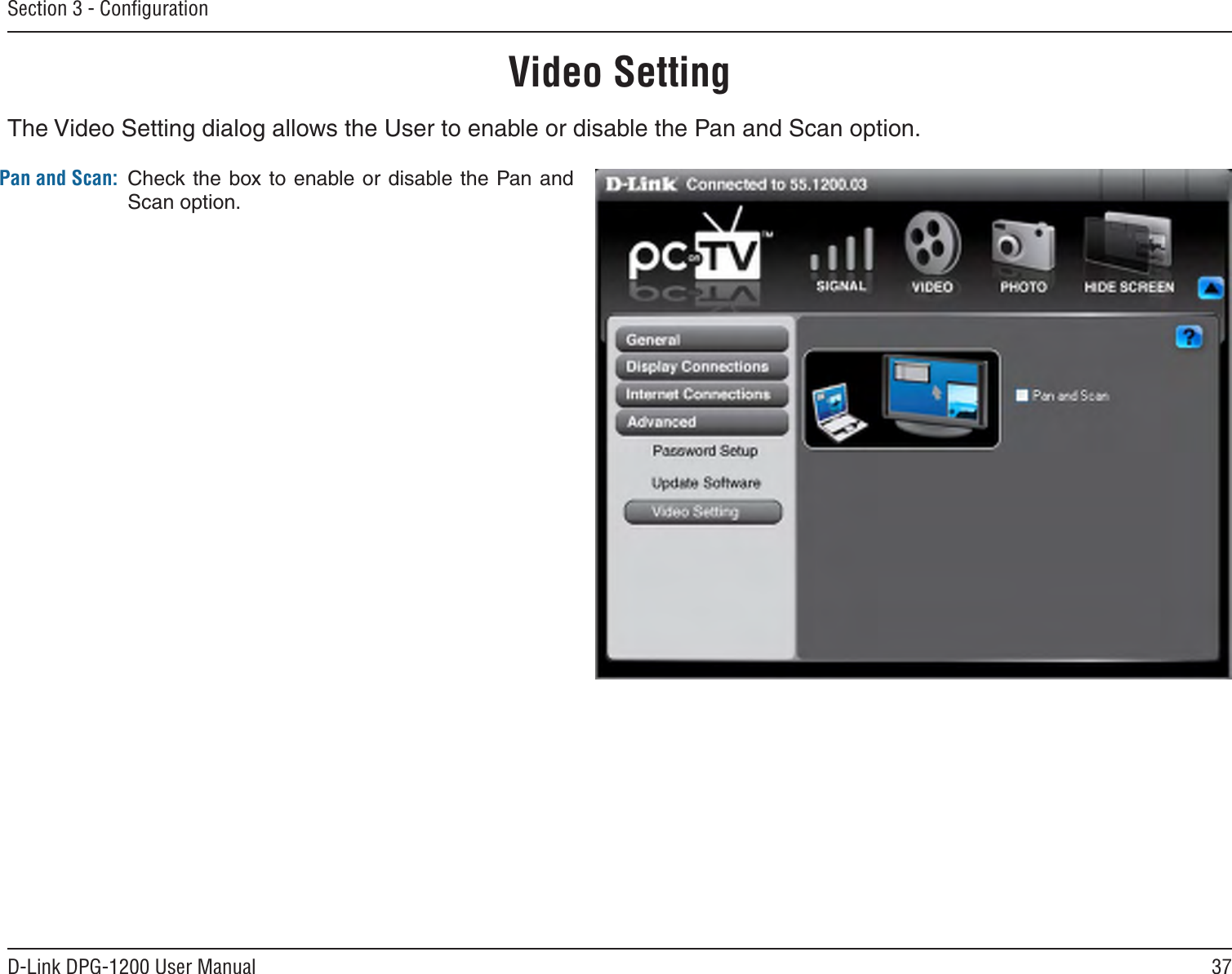 37D-Link DPG-1200 User ManualSection 3 - ConﬁgurationPan and Scan: Check the  box to  enable or disable the Pan and Scan option.Video SettingThe Video Setting dialog allows the User to enable or disable the Pan and Scan option.