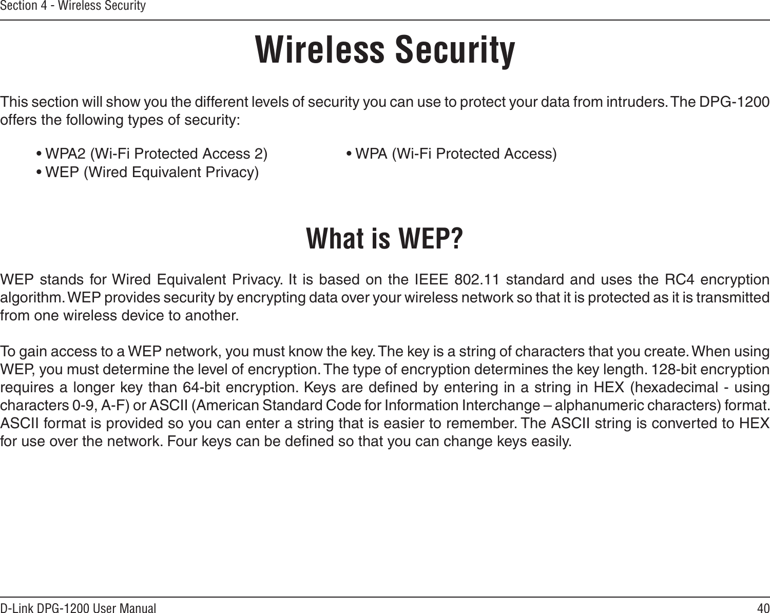 40D-Link DPG-1200 User ManualSection 4 - Wireless SecurityWireless SecurityThis section will show you the different levels of security you can use to protect your data from intruders. The DPG-1200 offers the following types of security:• WPA2 (Wi-Fi Protected Access 2)     • WPA (Wi-Fi Protected Access) • WEP (Wired Equivalent Privacy)     What is WEP?WEP stands  for Wired  Equivalent Privacy. It  is based on the IEEE 802.11  standard and uses  the RC4 encryption algorithm. WEP provides security by encrypting data over your wireless network so that it is protected as it is transmitted from one wireless device to another.To gain access to a WEP network, you must know the key. The key is a string of characters that you create. When using WEP, you must determine the level of encryption. The type of encryption determines the key length. 128-bit encryption requires a longer key than 64-bit encryption. Keys are deﬁned by entering in a string in HEX (hexadecimal - using characters 0-9, A-F) or ASCII (American Standard Code for Information Interchange – alphanumeric characters) format. ASCII format is provided so you can enter a string that is easier to remember. The ASCII string is converted to HEX for use over the network. Four keys can be deﬁned so that you can change keys easily.