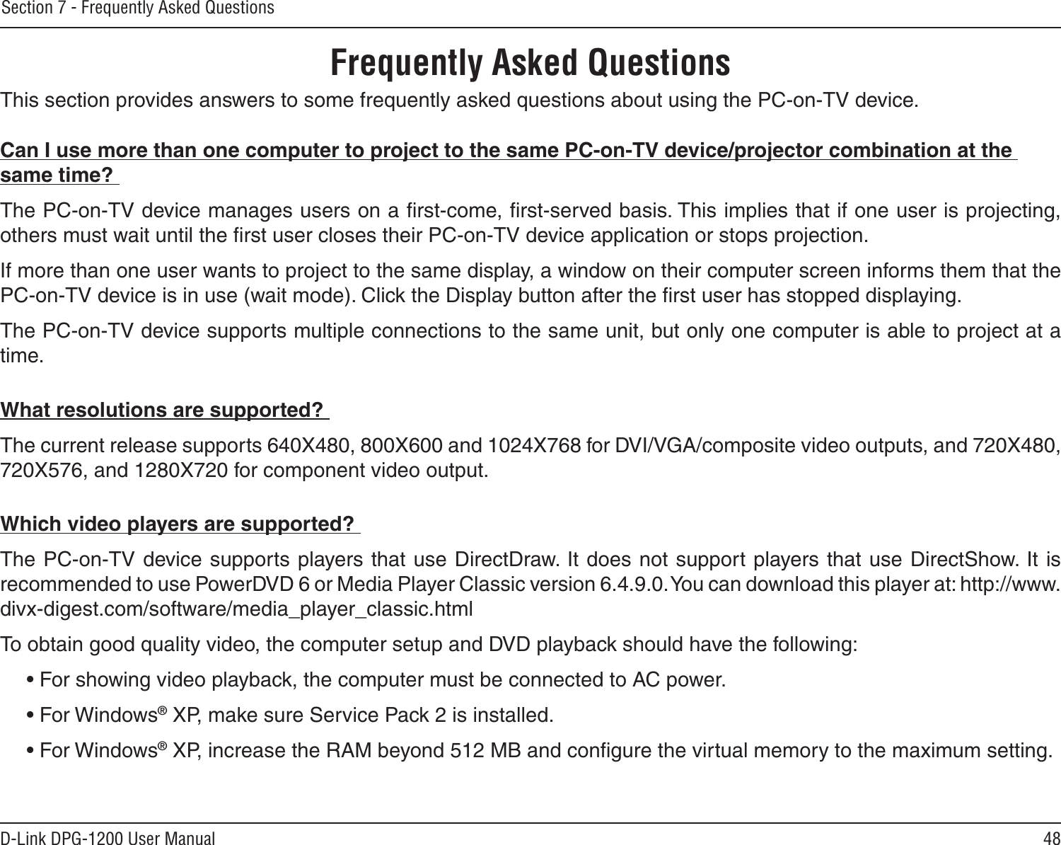 48D-Link DPG-1200 User ManualSection 7 - Frequently Asked QuestionsThis section provides answers to some frequently asked questions about using the PC-on-TV device.Can I use more than one computer to project to the same PC-on-TV device/projector combination at the same time? The PC-on-TV device manages users on a ﬁrst-come, ﬁrst-served basis. This implies that if one user is projecting, others must wait until the ﬁrst user closes their PC-on-TV device application or stops projection. If more than one user wants to project to the same display, a window on their computer screen informs them that the PC-on-TV device is in use (wait mode). Click the Display button after the ﬁrst user has stopped displaying. The PC-on-TV device supports multiple connections to the same unit, but only one computer is able to project at a time.What resolutions are supported? The current release supports 640X480, 800X600 and 1024X768 for DVI/VGA/composite video outputs, and 720X480, 720X576, and 1280X720 for component video output.Which video players are supported? The PC-on-TV  device supports players that use DirectDraw. It  does not support  players that use DirectShow. It is recommended to use PowerDVD 6 or Media Player Classic version 6.4.9.0. You can download this player at: http://www.divx-digest.com/software/media_player_classic.htmlTo obtain good quality video, the computer setup and DVD playback should have the following:• For showing video playback, the computer must be connected to AC power.• For Windows® XP, make sure Service Pack 2 is installed.• For Windows® XP, increase the RAM beyond 512 MB and conﬁgure the virtual memory to the maximum setting.Frequently Asked Questions