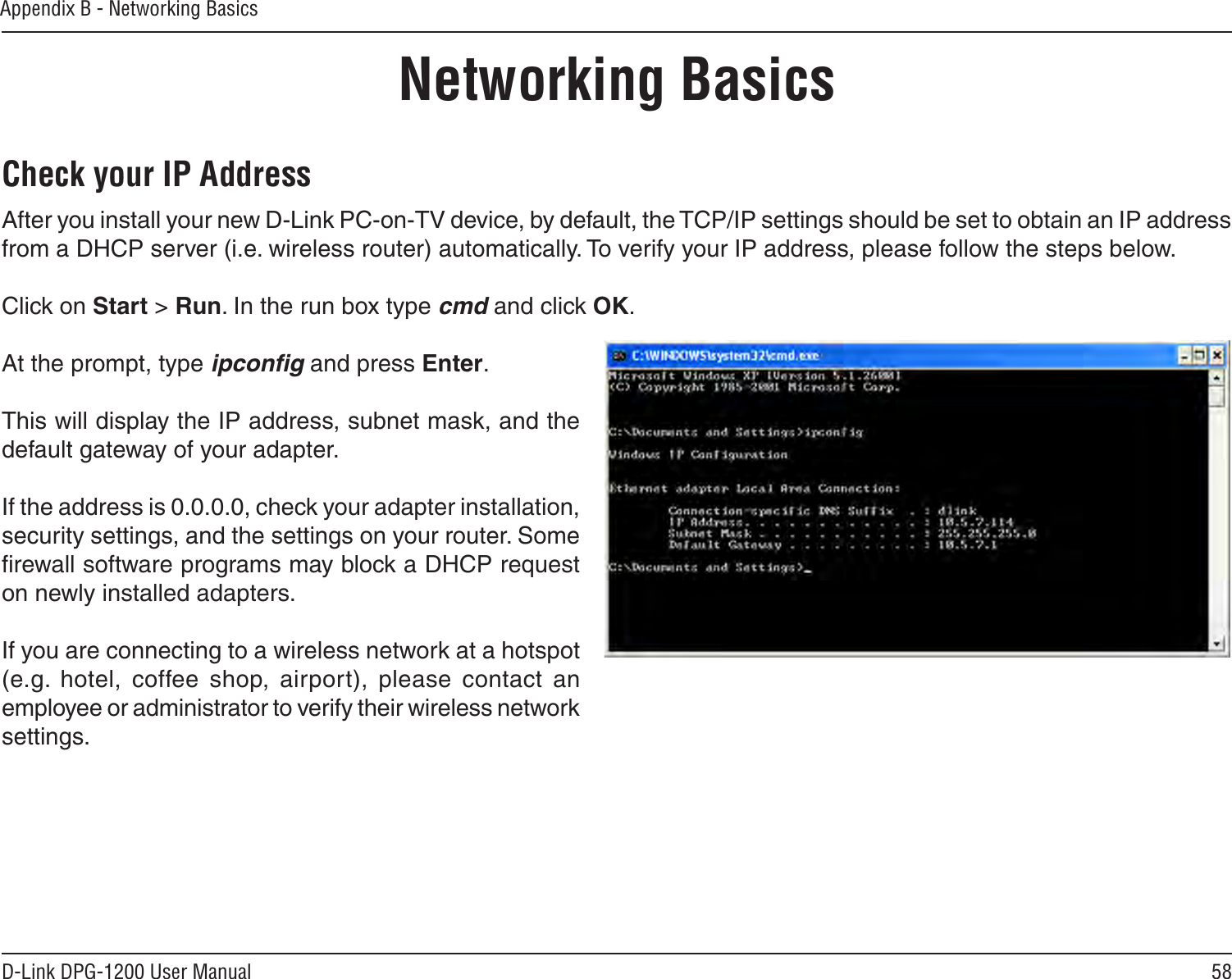 58D-Link DPG-1200 User ManualAppendix B - Networking BasicsNetworking BasicsCheck your IP AddressAfter you install your new D-Link PC-on-TV device, by default, the TCP/IP settings should be set to obtain an IP address from a DHCP server (i.e. wireless router) automatically. To verify your IP address, please follow the steps below.Click on Start &gt; Run. In the run box type cmd and click OK.At the prompt, type ipconﬁg and press Enter.This will display the IP address, subnet mask, and the default gateway of your adapter.If the address is 0.0.0.0, check your adapter installation, security settings, and the settings on your router. Some ﬁrewall software programs may block a DHCP request on newly installed adapters. If you are connecting to a wireless network at a hotspot (e.g.  hotel,  coffee  shop,  airport),  please  contact  an employee or administrator to verify their wireless network settings.