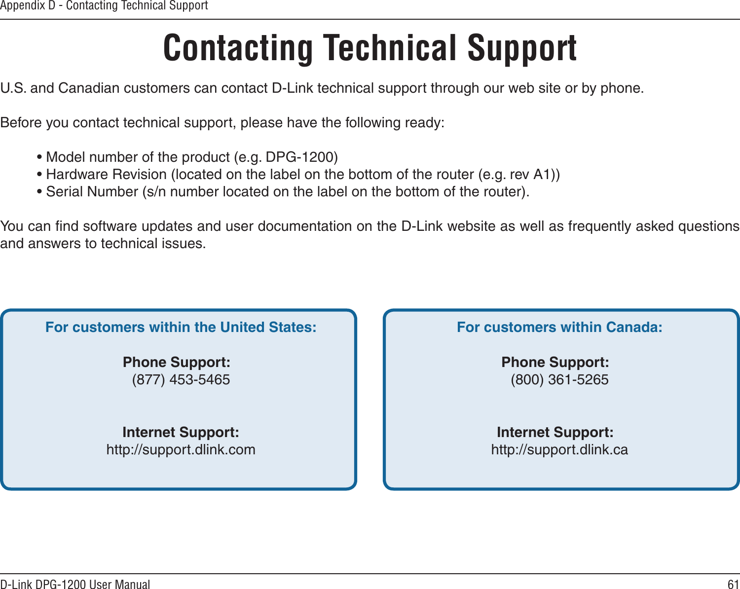 61D-Link DPG-1200 User ManualAppendix D - Contacting Technical SupportContacting Technical SupportU.S. and Canadian customers can contact D-Link technical support through our web site or by phone.Before you contact technical support, please have the following ready:  • Model number of the product (e.g. DPG-1200)  • Hardware Revision (located on the label on the bottom of the router (e.g. rev A1))  • Serial Number (s/n number located on the label on the bottom of the router). You can ﬁnd software updates and user documentation on the D-Link website as well as frequently asked questions and answers to technical issues.For customers within the United States: Phone Support:  (877) 453-5465  Internet Support:  http://support.dlink.com For customers within Canada: Phone Support:  (800) 361-5265    Internet Support:  http://support.dlink.ca
