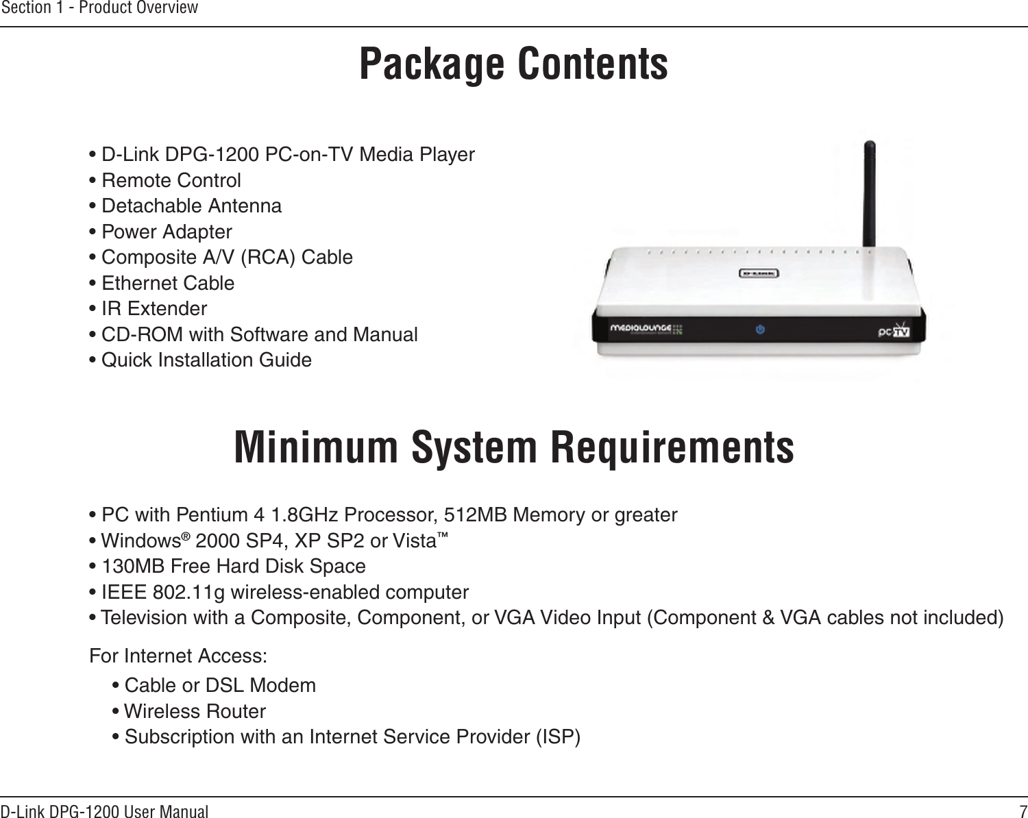 7D-Link DPG-1200 User ManualSection 1 - Product Overview• D-Link DPG-1200 PC-on-TV Media Player• Remote Control• Detachable Antenna• Power Adapter• Composite A/V (RCA) Cable• Ethernet Cable• IR Extender • CD-ROM with Software and Manual• Quick Installation GuideMinimum System Requirements• PC with Pentium 4 1.8GHz Processor, 512MB Memory or greater• Windows® 2000 SP4, XP SP2 or Vista™• 130MB Free Hard Disk Space• IEEE 802.11g wireless-enabled computer• Television with a Composite, Component, or VGA Video Input (Component &amp; VGA cables not included)For Internet Access:• Cable or DSL Modem• Wireless Router • Subscription with an Internet Service Provider (ISP)Product OverviewPackage Contents