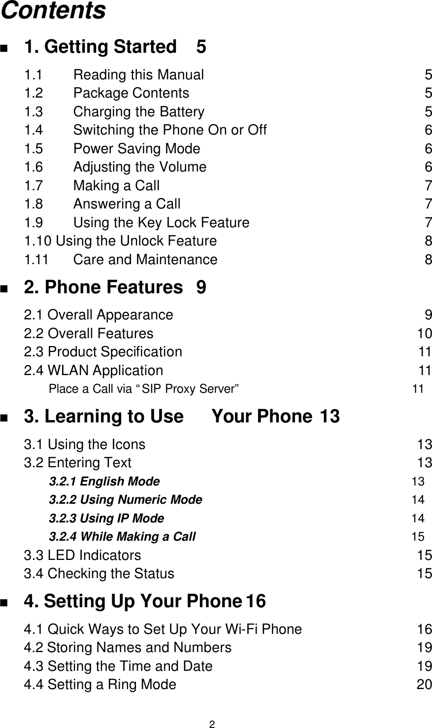  2 Contents n 1. Getting Started 5 1.1 Reading this Manual 5 1.2 Package Contents 5 1.3 Charging the Battery 5 1.4 Switching the Phone On or Off 6 1.5 Power Saving Mode 6 1.6 Adjusting the Volume 6 1.7 Making a Call 7 1.8 Answering a Call 7 1.9 Using the Key Lock Feature 7 1.10 Using the Unlock Feature 8 1.11 Care and Maintenance 8 n 2. Phone Features 9 2.1 Overall Appearance 9 2.2 Overall Features 10 2.3 Product Specification 11 2.4 WLAN Application 11 Place a Call via “SIP Proxy Server” 11 n 3. Learning to Use   Your Phone 13 3.1 Using the Icons 13 3.2 Entering Text 13 3.2.1 English Mode 13 3.2.2 Using Numeric Mode 14 3.2.3 Using IP Mode 14 3.2.4 While Making a Call 15 3.3 LED Indicators 15 3.4 Checking the Status 15 n 4. Setting Up Your Phone 16 4.1 Quick Ways to Set Up Your Wi-Fi Phone 16 4.2 Storing Names and Numbers 19 4.3 Setting the Time and Date 19 4.4 Setting a Ring Mode 20 