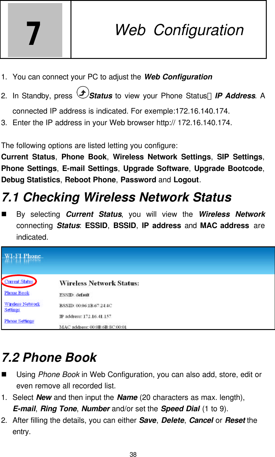 38 7   7. Web Configuration  1. You can connect your PC to adjust the Web Configuration 2. In Standby, press  Status to view your Phone Status－IP Address. A connected IP address is indicated. For exemple:172.16.140.174. 3. Enter the IP address in your Web browser http:// 172.16.140.174.  The following options are listed letting you configure: Current Status,  Phone Book,  Wireless Network Settings, SIP Settings, Phone Settings, E-mail Settings, Upgrade Software, Upgrade Bootcode, Debug Statistics, Reboot Phone, Password and Logout. 7.1 Checking Wireless Network Status n By selecting Current Status, you will view the Wireless Network connecting  Status: ESSID, BSSID, IP address and MAC address  are indicated.  7.2 Phone Book n Using Phone Book in Web Configuration, you can also add, store, edit or even remove all recorded list. 1. Select New and then input the Name (20 characters as max. length), E-mail, Ring Tone, Number and/or set the Speed Dial (1 to 9). 2. After filling the details, you can either Save, Delete, Cancel or Reset the entry. 