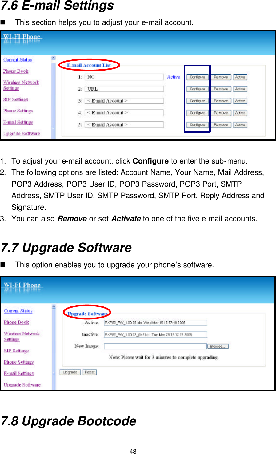  43 7.6 E-mail Settings n This section helps you to adjust your e-mail account.  1. To adjust your e-mail account, click Configure to enter the sub-menu. 2. The following options are listed: Account Name, Your Name, Mail Address, POP3 Address, POP3 User ID, POP3 Password, POP3 Port, SMTP Address, SMTP User ID, SMTP Password, SMTP Port, Reply Address and Signature.   3. You can also Remove or set Activate to one of the five e-mail accounts.  7.7 Upgrade Software n This option enables you to upgrade your phone’s software.  7.8 Upgrade Bootcode 