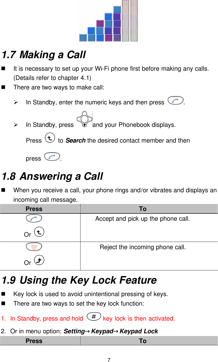  7  1.7 Making a Call n It is necessary to set up your Wi-Fi phone first before making any calls. (Details refer to chapter 4.1) n There are two ways to make call: Ø In Standby, enter the numeric keys and then press  . Ø In Standby, press  and your Phonebook displays. Press   to Search the desired contact member and then press  . 1.8 Answering a Call n When you receive a call, your phone rings and/or vibrates and displays an incoming call message. Press To  Or   Accept and pick up the phone call.  Or   Reject the incoming phone call. 1.9 Using the Key Lock Feature n Key lock is used to avoid unintentional pressing of keys. n There are two ways to set the key lock function: 1. In Standby, press and hold   key lock is then activated. 2. Or in menu option: Setting→Keypad→Keypad Lock Press To 
