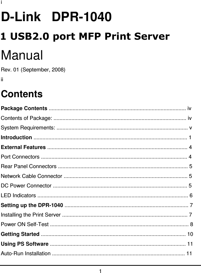 1 i D-Link   DPR-1040 Manual Rev. 01 (September, 2008) ii Contents Package Contents ............................................................................................ iv Contents of Package: ......................................................................................... iv System Requirements: ........................................................................................ v Introduction ....................................................................................................... 1 External Features .............................................................................................. 4 Port Connectors .................................................................................................. 4 Rear Panel Connectors ....................................................................................... 5 Network Cable Connector ................................................................................... 5 DC Power Connector .......................................................................................... 5 LED Indicators ..................................................................................................... 6 Setting up the DPR-1040 ................................................................................... 7 Installing the Print Server .................................................................................... 7 Power ON Self-Test ............................................................................................. 8 Getting Started ................................................................................................. 10 Using PS Software ........................................................................................... 11 Auto-Run Installation ......................................................................................... 11 1 USB2.0 port MFP Print Server