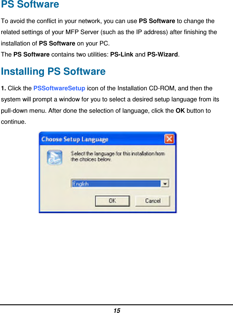 15 PS Software To avoid the conflict in your network, you can use PS Software to change the related settings of your MFP Server (such as the IP address) after finishing the installation of PS Software on your PC. The PS Software contains two utilities: PS-Link and PS-Wizard. Installing PS Software 1. Click the PSSoftwareSetup icon of the Installation CD-ROM, and then the system will prompt a window for you to select a desired setup language from its pull-down menu. After done the selection of language, click the OK button to continue.         