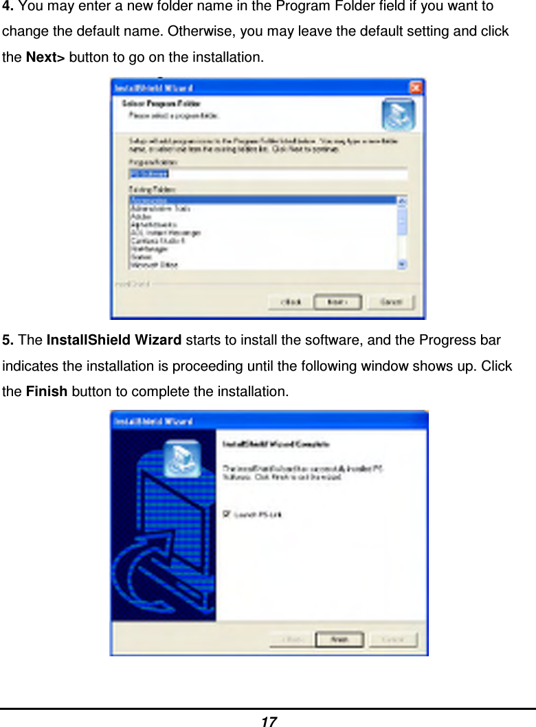 17 4. You may enter a new folder name in the Program Folder field if you want to change the default name. Otherwise, you may leave the default setting and click the Next&gt; button to go on the installation.                  5. The InstallShield Wizard starts to install the software, and the Progress bar indicates the installation is proceeding until the following window shows up. Click the Finish button to complete the installation.                   