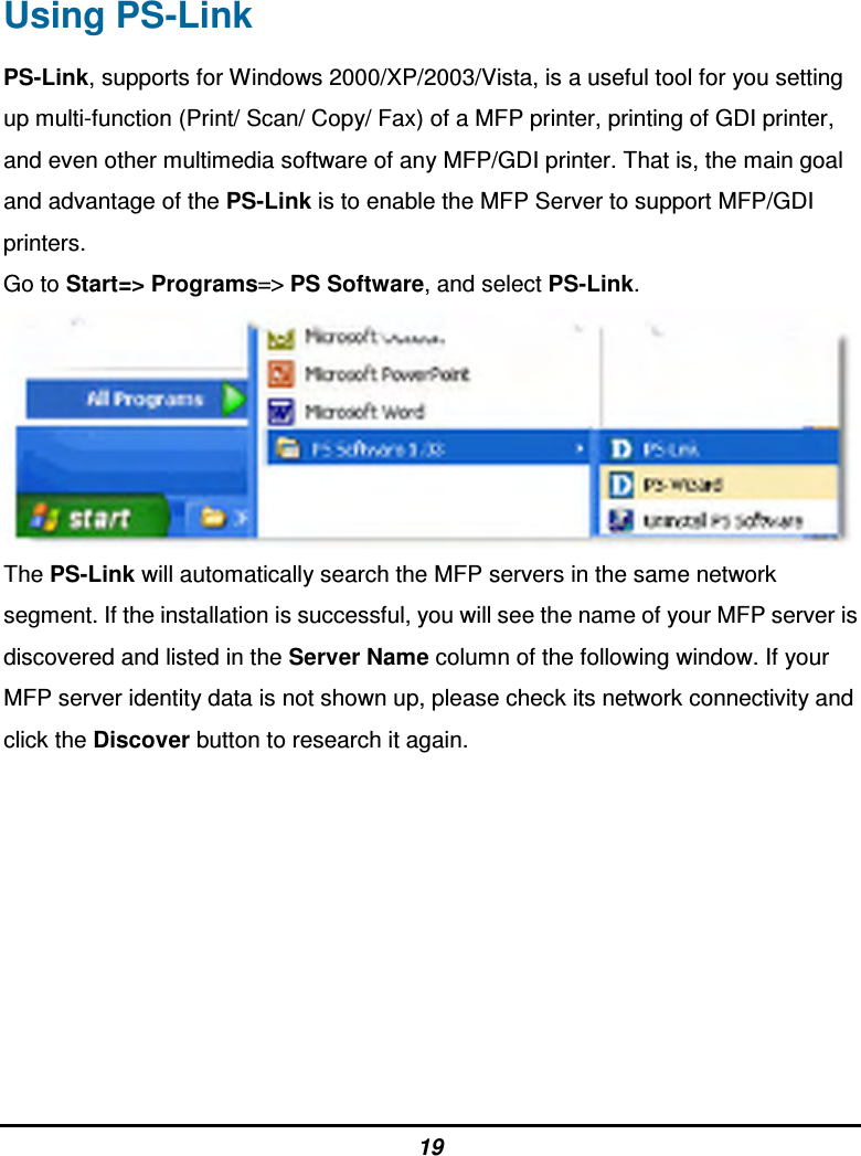 19 Using PS-Link PS-Link, supports for Windows 2000/XP/2003/Vista, is a useful tool for you setting up multi-function (Print/ Scan/ Copy/ Fax) of a MFP printer, printing of GDI printer, and even other multimedia software of any MFP/GDI printer. That is, the main goal and advantage of the PS-Link is to enable the MFP Server to support MFP/GDI printers. Go to Start=&gt; Programs=&gt; PS Software, and select PS-Link.  The PS-Link will automatically search the MFP servers in the same network segment. If the installation is successful, you will see the name of your MFP server is discovered and listed in the Server Name column of the following window. If your MFP server identity data is not shown up, please check its network connectivity and click the Discover button to research it again.         