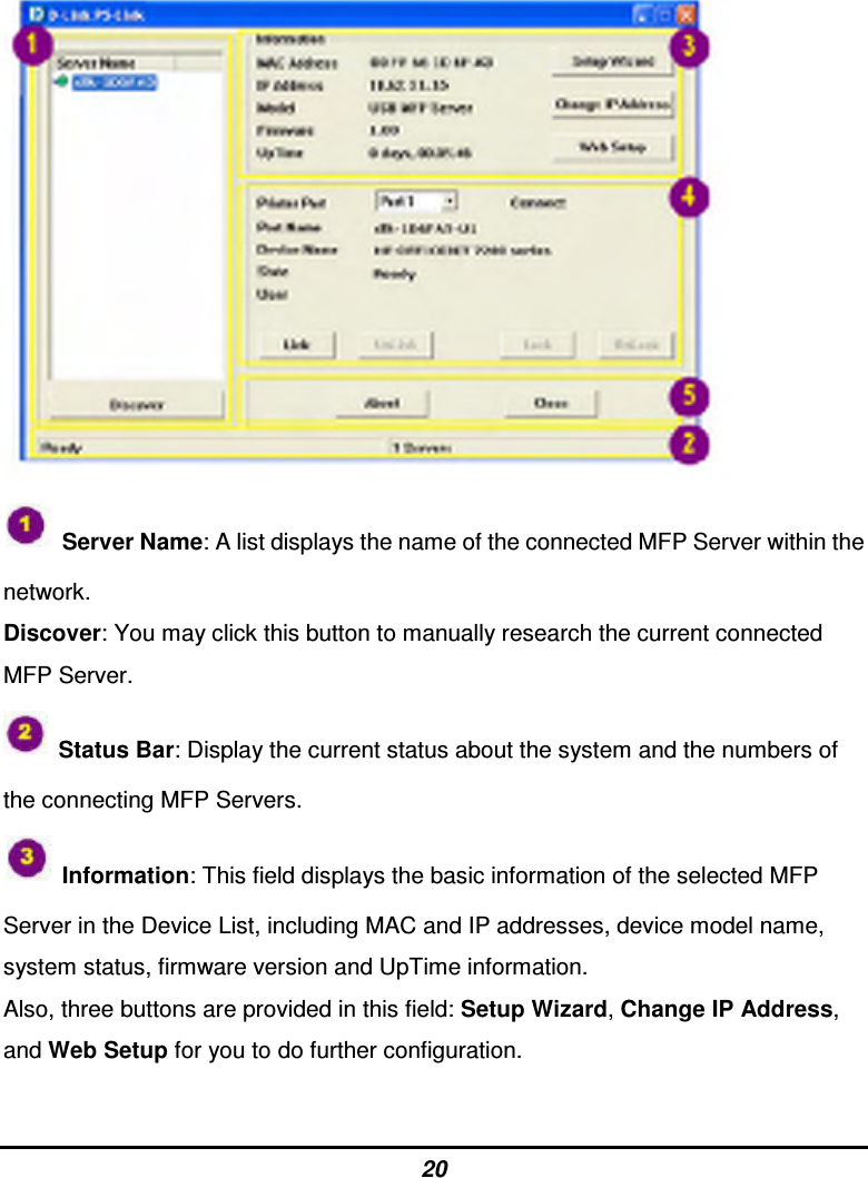 20    Server Name: A list displays the name of the connected MFP Server within the network. Discover: You may click this button to manually research the current connected MFP Server.   Status Bar: Display the current status about the system and the numbers of the connecting MFP Servers.   Information: This field displays the basic information of the selected MFP Server in the Device List, including MAC and IP addresses, device model name, system status, firmware version and UpTime information. Also, three buttons are provided in this field: Setup Wizard, Change IP Address, and Web Setup for you to do further configuration.  