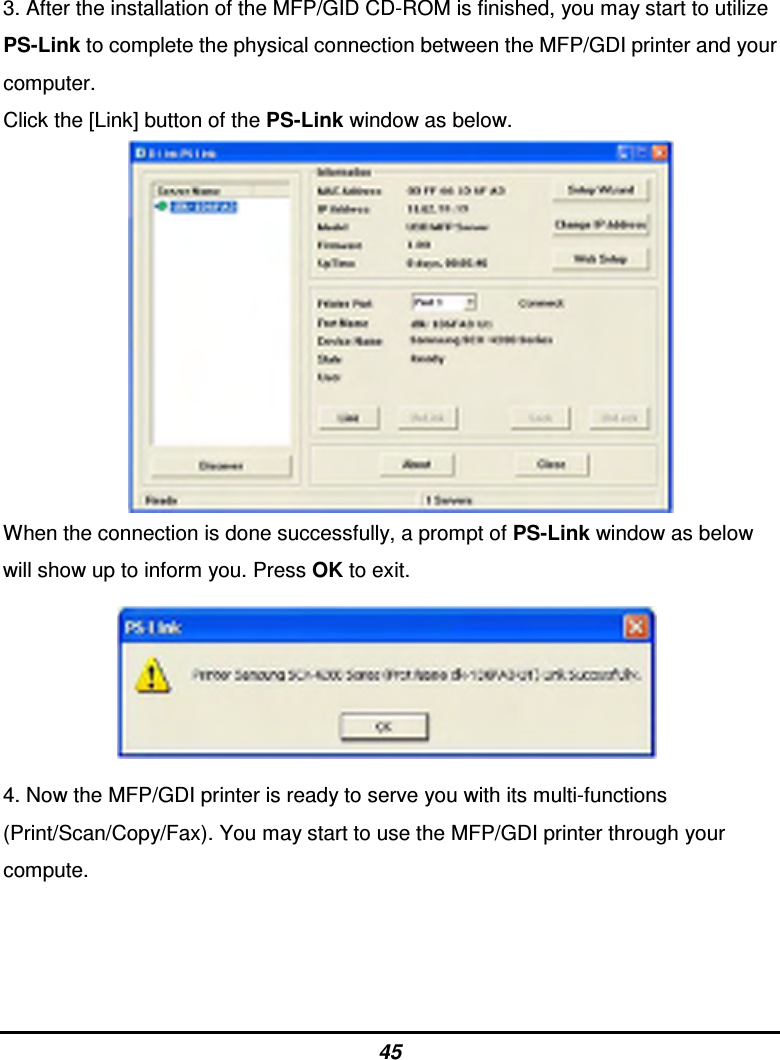 45 3. After the installation of the MFP/GID CD-ROM is finished, you may start to utilize PS-Link to complete the physical connection between the MFP/GDI printer and your computer. Click the [Link] button of the PS-Link window as below.               When the connection is done successfully, a prompt of PS-Link window as below will show up to inform you. Press OK to exit.              4. Now the MFP/GDI printer is ready to serve you with its multi-functions (Print/Scan/Copy/Fax). You may start to use the MFP/GDI printer through your compute.    