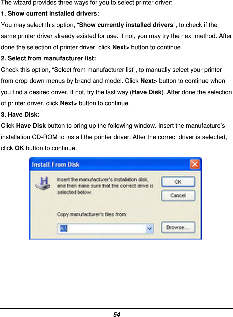 54 The wizard provides three ways for you to select printer driver: 1. Show current installed drivers: You may select this option, “Show currently installed drivers”, to check if the same printer driver already existed for use. If not, you may try the next method. After done the selection of printer driver, click Next&gt; button to continue. 2. Select from manufacturer list: Check this option, “Select from manufacturer list”, to manually select your printer from drop-down menus by brand and model. Click Next&gt; button to continue when you find a desired driver. If not, try the last way (Have Disk). After done the selection of printer driver, click Next&gt; button to continue. 3. Have Disk: Click Have Disk button to bring up the following window. Insert the manufacture’s installation CD-ROM to install the printer driver. After the correct driver is selected, click OK button to continue.                 