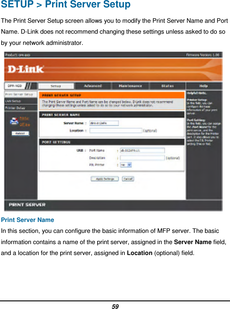 59 SETUP &gt; Print Server Setup The Print Server Setup screen allows you to modify the Print Server Name and Port Name. D-Link does not recommend changing these settings unless asked to do so by your network administrator.    Print Server Name In this section, you can configure the basic information of MFP server. The basic information contains a name of the print server, assigned in the Server Name field, and a location for the print server, assigned in Location (optional) field.    