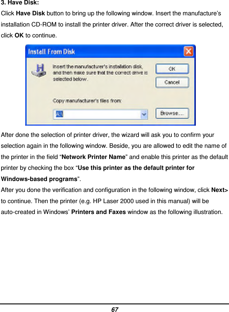 67 3. Have Disk: Click Have Disk button to bring up the following window. Insert the manufacture’s installation CD-ROM to install the printer driver. After the correct driver is selected, click OK to continue.           After done the selection of printer driver, the wizard will ask you to confirm your selection again in the following window. Beside, you are allowed to edit the name of the printer in the field “Network Printer Name” and enable this printer as the default printer by checking the box “Use this printer as the default printer for Windows-based programs”. After you done the verification and configuration in the following window, click Next&gt; to continue. Then the printer (e.g. HP Laser 2000 used in this manual) will be auto-created in Windows’ Printers and Faxes window as the following illustration.        