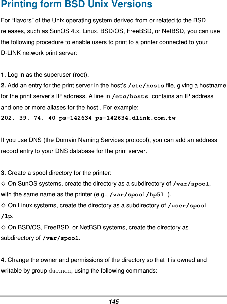 145 Printing form BSD Unix Versions For “flavors” of the Unix operating system derived from or related to the BSD releases, such as SunOS 4.x, Linux, BSD/OS, FreeBSD, or NetBSD, you can use the following procedure to enable users to print to a printer connected to your D-LINK network print server:  1. Log in as the superuser (root). 2. Add an entry for the print server in the host’s /etc/hosts file, giving a hostname for the print server’s IP address. A line in /etc/hosts contains an IP address and one or more aliases for the host . For example: 202. 39. 74. 40 ps-142634 ps-142634.dlink.com.tw  If you use DNS (the Domain Naming Services protocol), you can add an address record entry to your DNS database for the print server.  3. Create a spool directory for the printer: On SunOS systems, create the directory as a subdirectory of /var/spool, with the same name as the printer (e.g., /var/spool/hp5l ). On Linux systems, create the directory as a subdirectory of /user/spool /lp. On BSD/OS, FreeBSD, or NetBSD systems, create the directory as subdirectory of /var/spool.  4. Change the owner and permissions of the directory so that it is owned and writable by group  , using the following commands:  