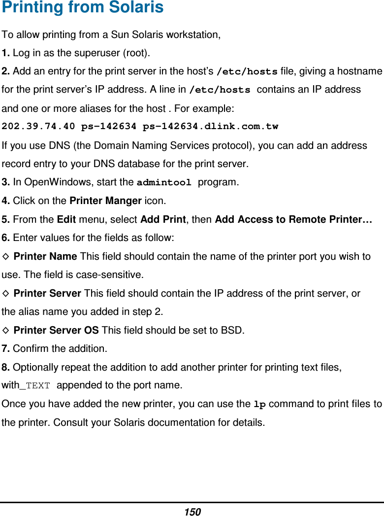 150 Printing from Solaris To allow printing from a Sun Solaris workstation, 1. Log in as the superuser (root). 2. Add an entry for the print server in the host’s /etc/hosts file, giving a hostname for the print server’s IP address. A line in /etc/hosts contains an IP address and one or more aliases for the host . For example: 202.39.74.40 ps-142634 ps-142634.dlink.com.tw If you use DNS (the Domain Naming Services protocol), you can add an address record entry to your DNS database for the print server. 3. In OpenWindows, start the admintool program. 4. Click on the Printer Manger icon. 5. From the Edit menu, select Add Print, then Add Access to Remote Printer… 6. Enter values for the fields as follow: Printer Name This field should contain the name of the printer port you wish to use. The field is case-sensitive. Printer Server This field should contain the IP address of the print server, or the alias name you added in step 2. Printer Server OS This field should be set to BSD. 7. Confirm the addition. 8. Optionally repeat the addition to add another printer for printing text files, with_TEXT appended to the port name. Once you have added the new printer, you can use the lp command to print files to the printer. Consult your Solaris documentation for details.   