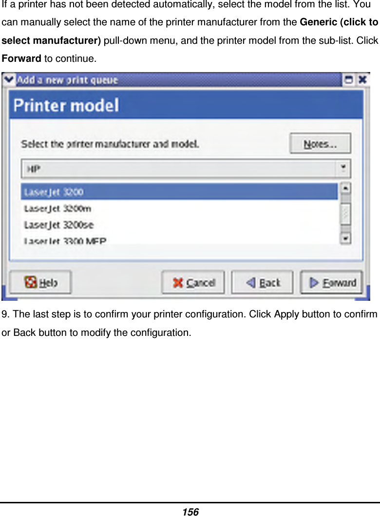 156 If a printer has not been detected automatically, select the model from the list. You can manually select the name of the printer manufacturer from the Generic (click to select manufacturer) pull-down menu, and the printer model from the sub-list. Click Forward to continue.  9. The last step is to confirm your printer configuration. Click Apply button to confirm or Back button to modify the configuration.         