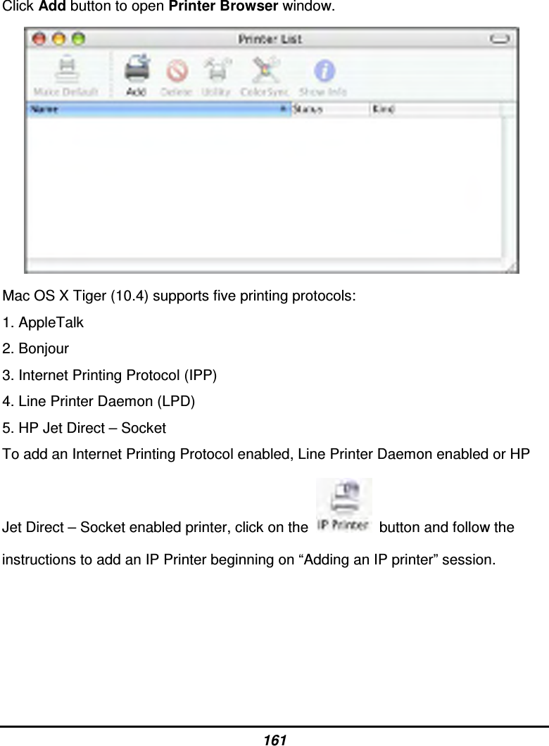 161 Click Add button to open Printer Browser window.        Mac OS X Tiger (10.4) supports five printing protocols: 1. AppleTalk 2. Bonjour 3. Internet Printing Protocol (IPP) 4. Line Printer Daemon (LPD) 5. HP Jet Direct – Socket To add an Internet Printing Protocol enabled, Line Printer Daemon enabled or HP Jet Direct – Socket enabled printer, click on the    button and follow the instructions to add an IP Printer beginning on “Adding an IP printer” session.    