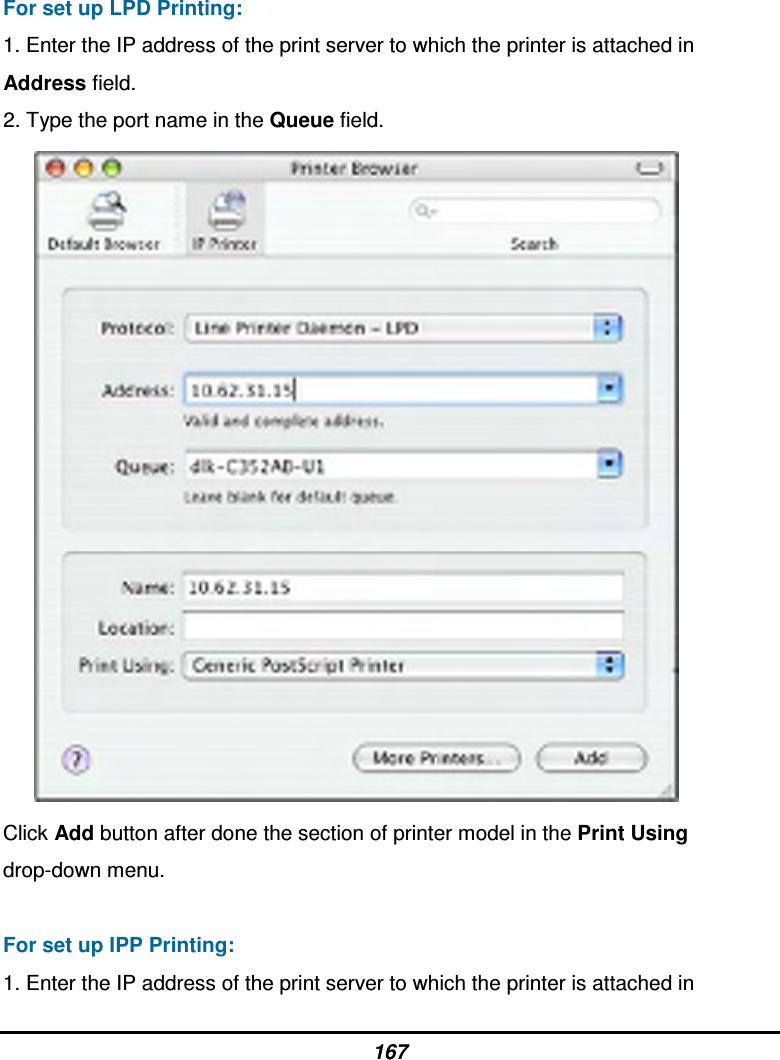 167 For set up LPD Printing: 1. Enter the IP address of the print server to which the printer is attached in Address field. 2. Type the port name in the Queue field.        Click Add button after done the section of printer model in the Print Using drop-down menu.  For set up IPP Printing: 1. Enter the IP address of the print server to which the printer is attached in 