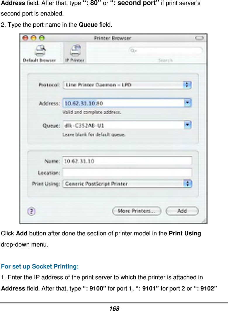 168 Address field. After that, type “: 80” or “: second port” if print server’s second port is enabled. 2. Type the port name in the Queue field.  Click Add button after done the section of printer model in the Print Using drop-down menu.  For set up Socket Printing: 1. Enter the IP address of the print server to which the printer is attached in Address field. After that, type “: 9100” for port 1, “: 9101” for port 2 or “: 9102” 