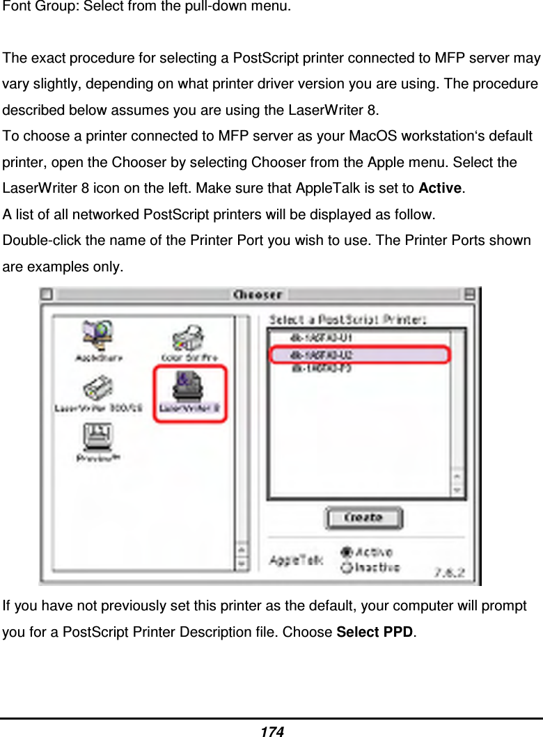 174 Font Group: Select from the pull-down menu.  The exact procedure for selecting a PostScript printer connected to MFP server may vary slightly, depending on what printer driver version you are using. The procedure described below assumes you are using the LaserWriter 8. To choose a printer connected to MFP server as your MacOS workstation‘s default printer, open the Chooser by selecting Chooser from the Apple menu. Select the LaserWriter 8 icon on the left. Make sure that AppleTalk is set to Active. A list of all networked PostScript printers will be displayed as follow. Double-click the name of the Printer Port you wish to use. The Printer Ports shown are examples only.            If you have not previously set this printer as the default, your computer will prompt you for a PostScript Printer Description file. Choose Select PPD. 