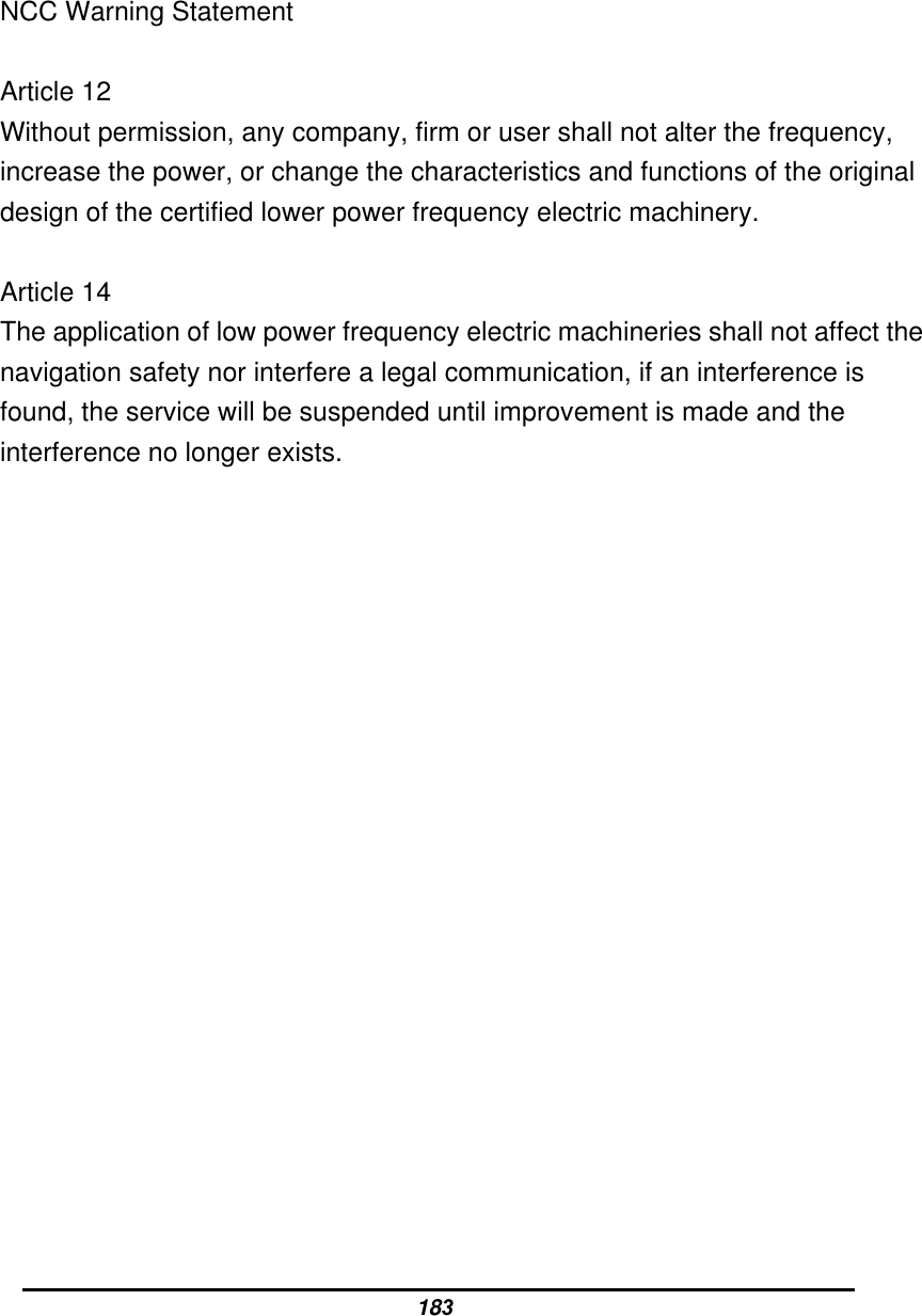 NCC Warning Statement  Article 12 Without permission, any company, firm or user shall not alter the frequency, increase the power, or change the characteristics and functions of the original design of the certified lower power frequency electric machinery.  Article 14 The application of low power frequency electric machineries shall not affect the navigation safety nor interfere a legal communication, if an interference is found, the service will be suspended until improvement is made and the interference no longer exists.  183 
