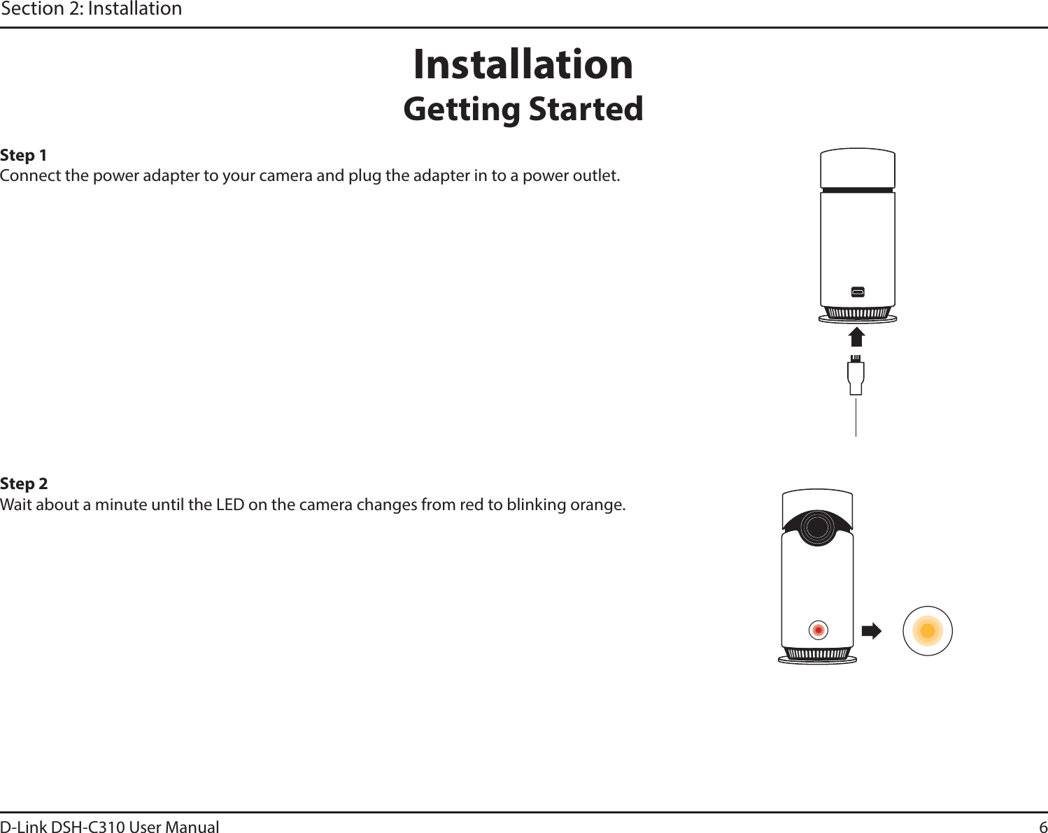 6D-Link DSH-C310 User ManualSection 2: InstallationInstallationGetting StartedStep 1Connect the power adapter to your camera and plug the adapter in to a power outlet. Step 2Wait about a minute until the LED on the camera changes from red to blinking orange. 
