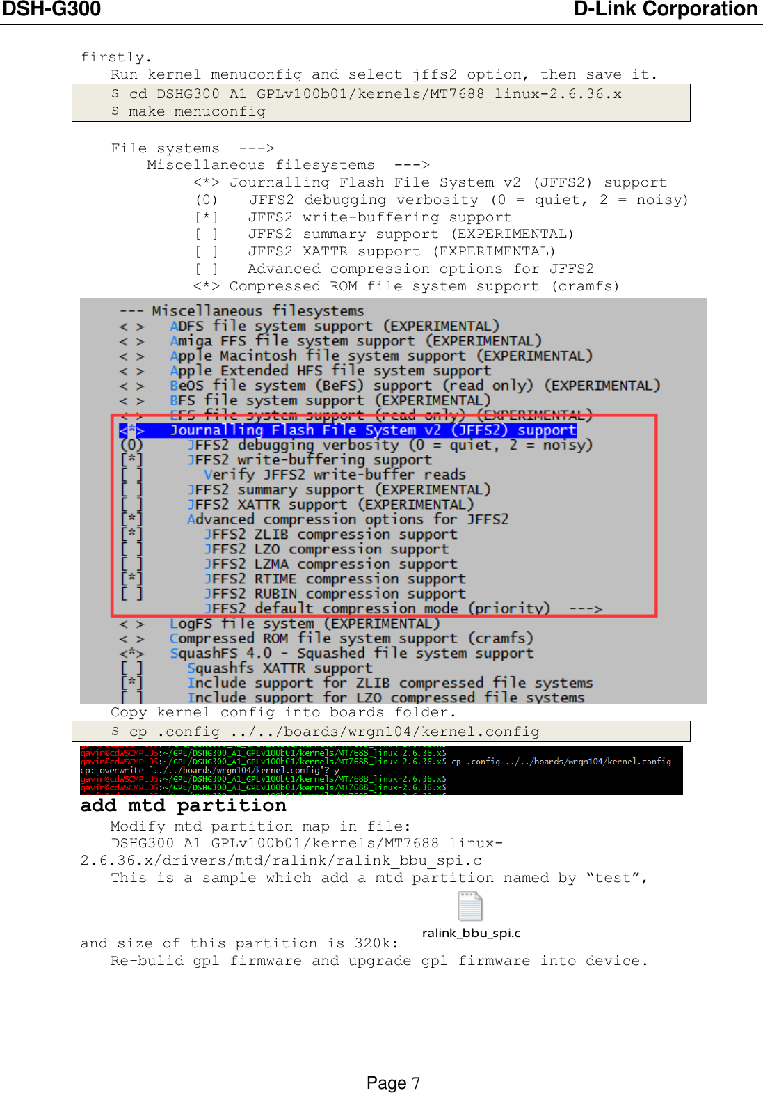 DSH-G300                          D-Link Corporation    Page 7  firstly. Run kernel menuconfig and select jffs2 option, then save it. $ cd DSHG300_A1_GPLv100b01/kernels/MT7688_linux-2.6.36.x $ make menuconfig  File systems  ---&gt;     Miscellaneous filesystems  ---&gt;          &lt;*&gt; Journalling Flash File System v2 (JFFS2) support          (0)   JFFS2 debugging verbosity (0 = quiet, 2 = noisy)          [*]   JFFS2 write-buffering support          [ ]   JFFS2 summary support (EXPERIMENTAL)           [ ]   JFFS2 XATTR support (EXPERIMENTAL)           [ ]   Advanced compression options for JFFS2          &lt;*&gt; Compressed ROM file system support (cramfs)  Copy kernel config into boards folder. $ cp .config ../../boards/wrgn104/kernel.config  add mtd partition Modify mtd partition map in file: DSHG300_A1_GPLv100b01/kernels/MT7688_linux-2.6.36.x/drivers/mtd/ralink/ralink_bbu_spi.c This is a sample which add a mtd partition named by “test”, and size of this partition is 320k: ralink_bbu_spi.c  Re-bulid gpl firmware and upgrade gpl firmware into device. 
