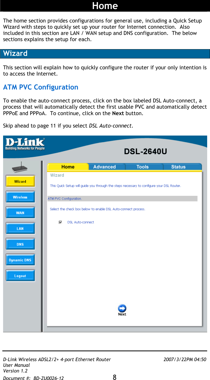   D-Link Wireless ADSL2/2+ 4-port Ethernet Router    2007/3/22PM 04:50 User Manual   Version 1.2 Document #:  BD-ZU0026-12 8    Home  The home section provides configurations for general use, including a Quick Setup Wizard with steps to quickly set up your router for Internet connection.  Also included in this section are LAN / WAN setup and DNS configuration.  The below sections explains the setup for each.  Wizard  This section will explain how to quickly configure the router if your only intention is to access the Internet.    ATM PVC Configuration  To enable the auto-connect process, click on the box labeled DSL Auto-connect, a process that will automatically detect the first usable PVC and automatically detect PPPoE and PPPoA.  To continue, click on the Next button.   Skip ahead to page 11 if you select DSL Auto-connect.    