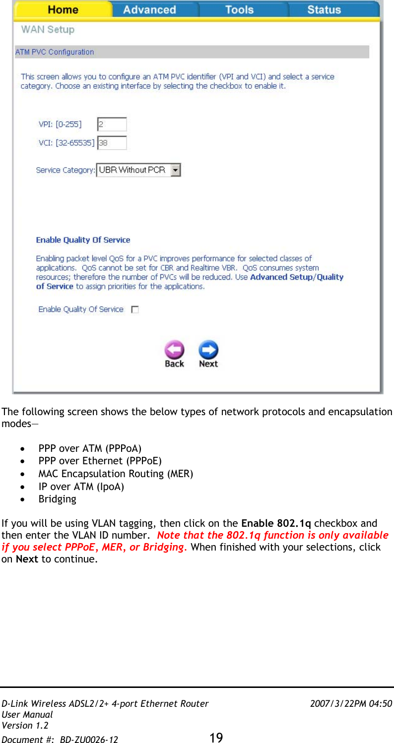   D-Link Wireless ADSL2/2+ 4-port Ethernet Router    2007/3/22PM 04:50 User Manual   Version 1.2 Document #:  BD-ZU0026-12 19     The following screen shows the below types of network protocols and encapsulation modes—  •  PPP over ATM (PPPoA)  •  PPP over Ethernet (PPPoE) •  MAC Encapsulation Routing (MER) •  IP over ATM (IpoA) •  Bridging  If you will be using VLAN tagging, then click on the Enable 802.1q checkbox and then enter the VLAN ID number.  Note that the 802.1q function is only available if you select PPPoE, MER, or Bridging. When finished with your selections, click on Next to continue.  