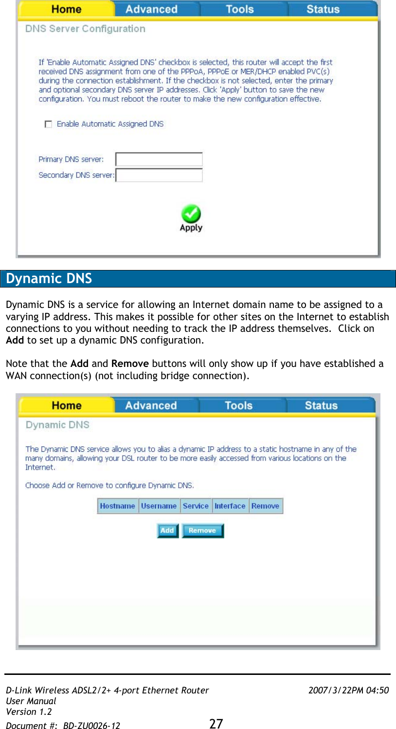   D-Link Wireless ADSL2/2+ 4-port Ethernet Router    2007/3/22PM 04:50 User Manual   Version 1.2 Document #:  BD-ZU0026-12 27     Dynamic DNS  Dynamic DNS is a service for allowing an Internet domain name to be assigned to a varying IP address. This makes it possible for other sites on the Internet to establish connections to you without needing to track the IP address themselves.  Click on Add to set up a dynamic DNS configuration.  Note that the Add and Remove buttons will only show up if you have established a WAN connection(s) (not including bridge connection).    