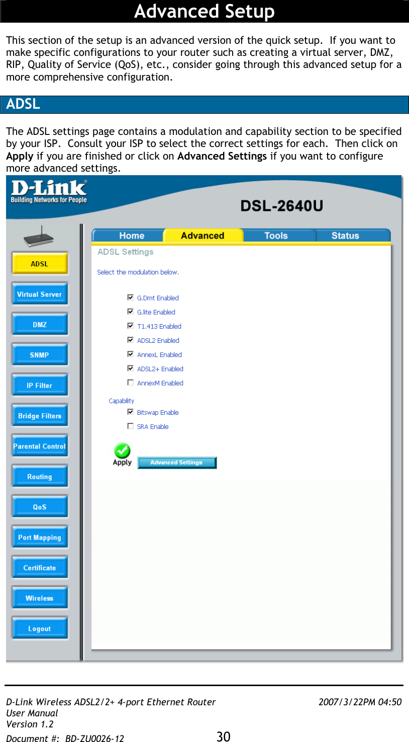   D-Link Wireless ADSL2/2+ 4-port Ethernet Router    2007/3/22PM 04:50 User Manual   Version 1.2 Document #:  BD-ZU0026-12 30    Advanced Setup  This section of the setup is an advanced version of the quick setup.  If you want to make specific configurations to your router such as creating a virtual server, DMZ, RIP, Quality of Service (QoS), etc., consider going through this advanced setup for a more comprehensive configuration.   ADSL   The ADSL settings page contains a modulation and capability section to be specified by your ISP.  Consult your ISP to select the correct settings for each.  Then click on Apply if you are finished or click on Advanced Settings if you want to configure more advanced settings.  